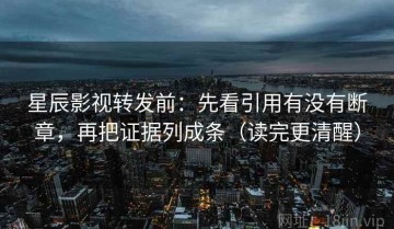 星辰影视转发前：先看引用有没有断章，再把证据列成条（读完更清醒）