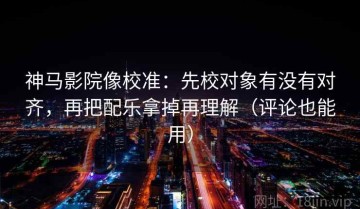 神马影院像校准：先校对象有没有对齐，再把配乐拿掉再理解（评论也能用）