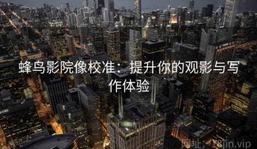 蜂鸟影院像校准：提升你的观影与写作体验