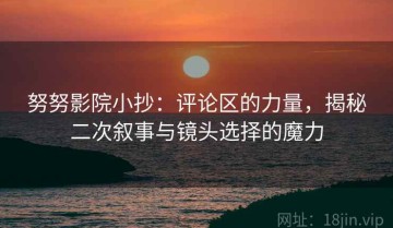 努努影院小抄：评论区的力量，揭秘二次叙事与镜头选择的魔力