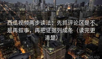 西瓜视频两步读法：先抓评论区是不是再叙事，再把证据列成条（读完更清楚）