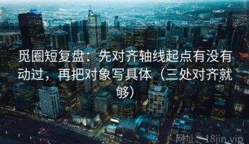 觅圈短复盘：先对齐轴线起点有没有动过，再把对象写具体（三处对齐就够）