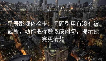 星辰影视体检卡：问题引用有没有被截断，动作把标题改成问句，提示读完更清楚