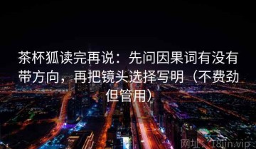 茶杯狐读完再说：先问因果词有没有带方向，再把镜头选择写明（不费劲但管用）
