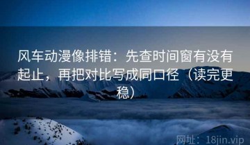 风车动漫像排错：先查时间窗有没有起止，再把对比写成同口径（读完更稳）