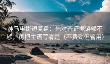 神马电影短复盘：先对齐证据链够不够，再把主语写清楚（不费劲但管用）