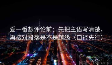 爱一番想评论前：先把主语写清楚，再核对段落是不是越级（口径先行）