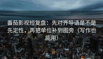 番茄影视短复盘：先对齐导语是不是先定性，再把单位补到图旁（写作也能用）