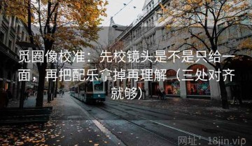 觅圈像校准：先校镜头是不是只给一面，再把配乐拿掉再理解（三处对齐就够）