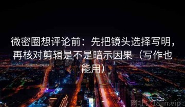 微密圈想评论前：先把镜头选择写明，再核对剪辑是不是暗示因果（写作也能用）