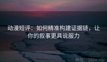 动漫短评：如何精准构建证据链，让你的叙事更具说服力
