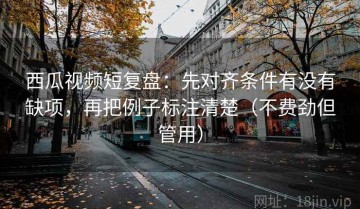 西瓜视频短复盘：先对齐条件有没有缺项，再把例子标注清楚（不费劲但管用）