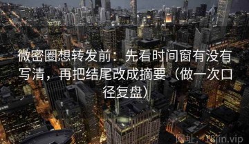 微密圈想转发前：先看时间窗有没有写清，再把结尾改成摘要（做一次口径复盘）