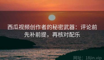 西瓜视频创作者的秘密武器：评论前先补前提，再核对配乐