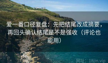 爱一番口径复盘：先把结尾改成摘要，再回头确认结尾是不是强收（评论也能用）