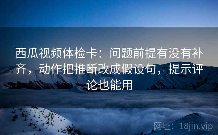西瓜视频体检卡：问题前提有没有补齐，动作把推断改成假设句，提示评论也能用