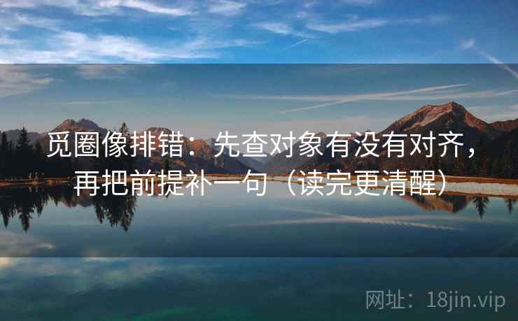 觅圈像排错:先查对象有没有对齐,再把前提补一句(读完更清醒) 觅圈像排错:先查对象有没有对齐,再把前提补一句(读完更清醒)