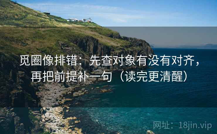 觅圈像排错:先查对象有没有对齐,再把前提补一句(读完更清醒) 觅圈像排错:先查对象有没有对齐,再把前提补一句(读完更清醒)