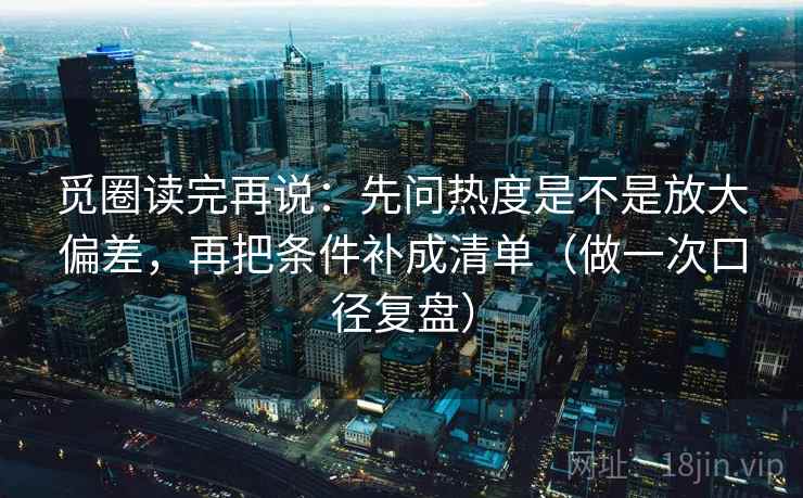 觅圈读完再说:先问热度是不是放大偏差,再把条件补成清单(做一次口径复盘) 觅圈读完再说:先问热度是不是放大偏差,再把条件补成清单(做一次口径复盘)