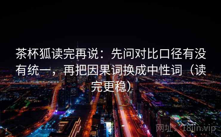 茶杯狐读完再说：先问对比口径有没有统一，再把因果词换成中性词（读完更稳）