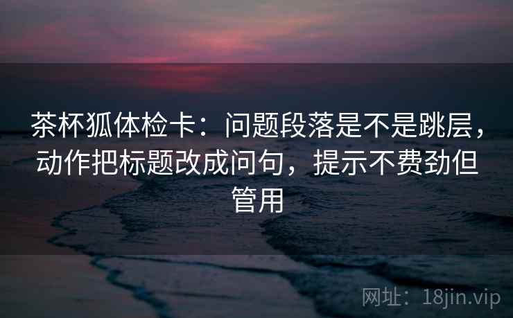 茶杯狐体检卡：问题段落是不是跳层，动作把标题改成问句，提示不费劲但管用