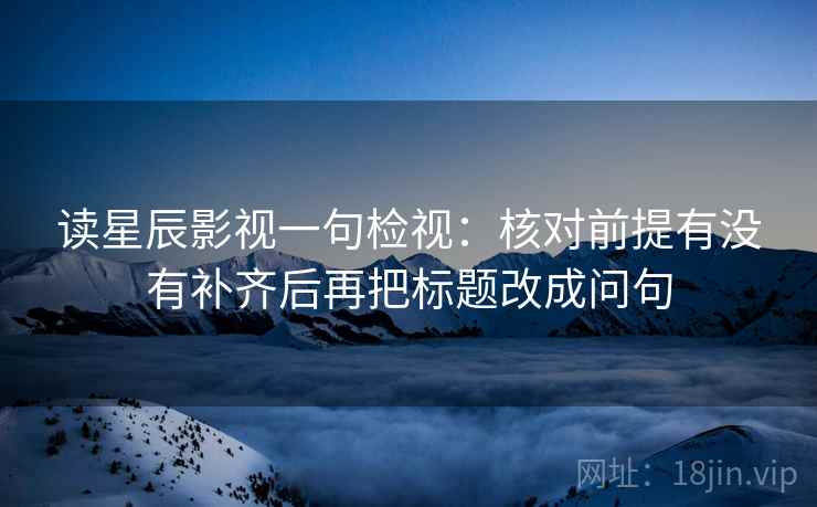 读星辰影视一句检视：核对前提有没有补齐后再把标题改成问句