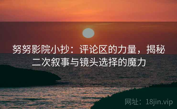 努努影院小抄：评论区的力量，揭秘二次叙事与镜头选择的魔力