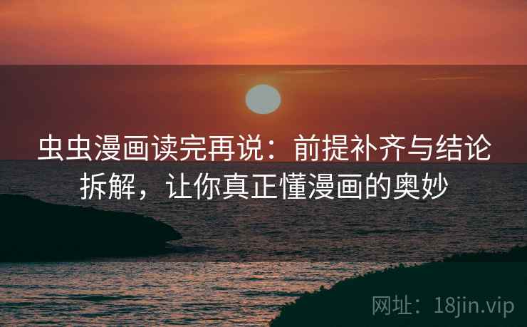虫虫漫画读完再说：前提补齐与结论拆解，让你真正懂漫画的奥妙