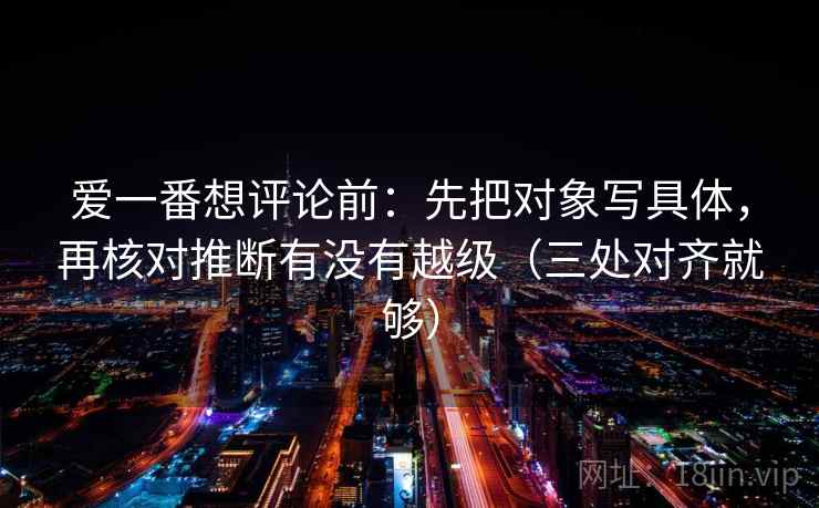 爱一番想评论前：先把对象写具体，再核对推断有没有越级（三处对齐就够）