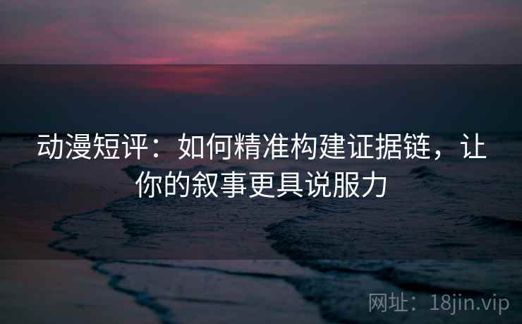 动漫短评：如何精准构建证据链，让你的叙事更具说服力