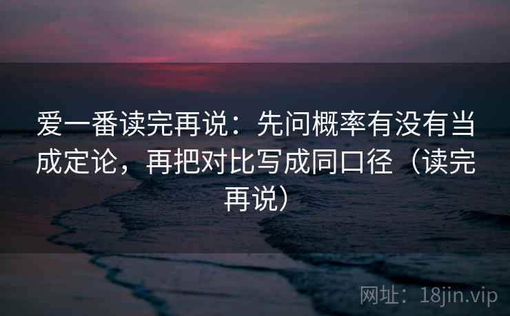 爱一番读完再说:先问概率有没有当成定论,再把对比写成同口径(读完再说) 爱一番读完再说:先问概率有没有当成定论,再把对比写成同口径(读完再说)