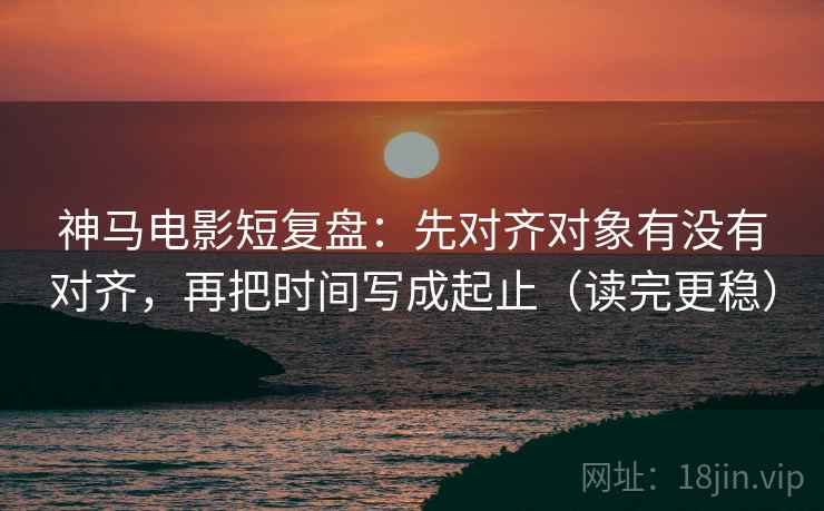 神马电影短复盘：先对齐对象有没有对齐，再把时间写成起止（读完更稳）