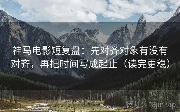 神马电影短复盘：先对齐对象有没有对齐，再把时间写成起止（读完更稳）