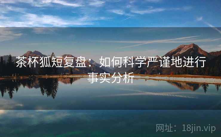 茶杯狐短复盘:如何科学严谨地进行事实分析 茶杯狐短复盘:如何科学严谨地进行事实分析