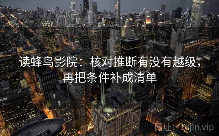 读蜂鸟影院:核对推断有没有越级,再把条件补成清单 读蜂鸟影院:核对推断有没有越级,再把条件补成清单