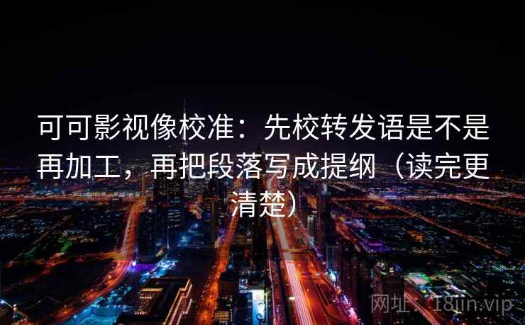 可可影视像校准：先校转发语是不是再加工，再把段落写成提纲（读完更清楚）
