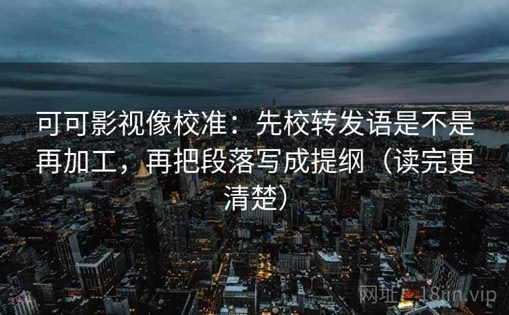 可可影视像校准：先校转发语是不是再加工，再把段落写成提纲（读完更清楚）