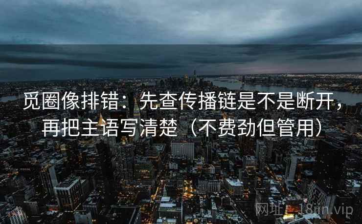 觅圈像排错：先查传播链是不是断开，再把主语写清楚（不费劲但管用）