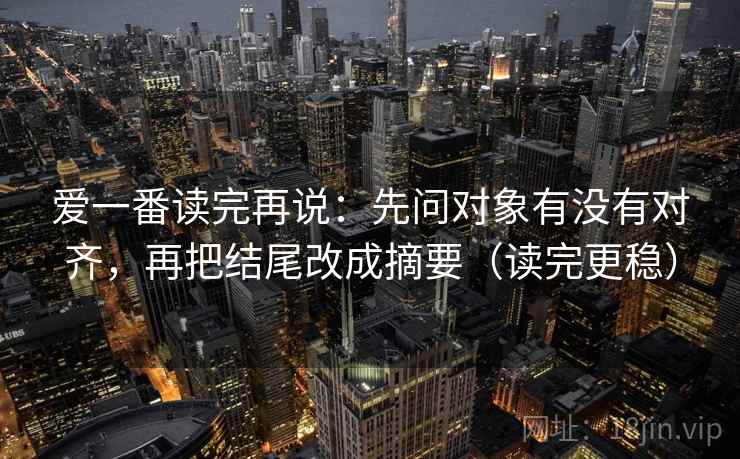 爱一番读完再说:先问对象有没有对齐,再把结尾改成摘要(读完更稳) 爱一番读完再说:先问对象有没有对齐,再把结尾改成摘要(读完更稳)