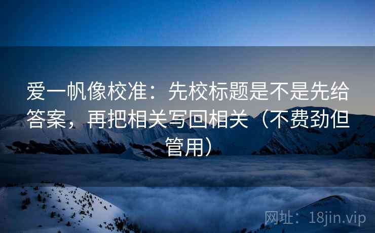 爱一帆像校准:先校标题是不是先给答案,再把相关写回相关(不费劲但管用) 爱一帆像校准:先校标题是不是先给答案,再把相关写回相关(不费劲但管用)