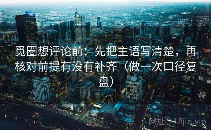 觅圈想评论前:先把主语写清楚,再核对前提有没有补齐(做一次口径复盘) 觅圈想评论前:先把主语写清楚,再核对前提有没有补齐(做一次口径复盘)