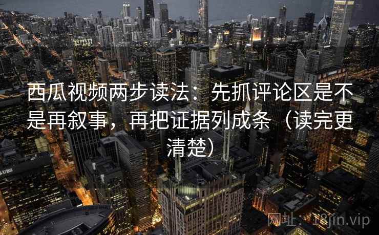 西瓜视频两步读法：先抓评论区是不是再叙事，再把证据列成条（读完更清楚）