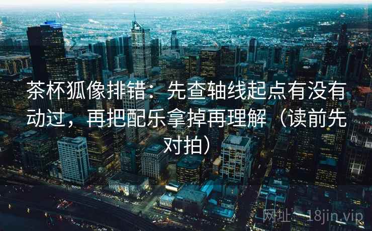 茶杯狐像排错:先查轴线起点有没有动过,再把配乐拿掉再理解(读前先对拍) 茶杯狐像排错:先查轴线起点有没有动过,再把配乐拿掉再理解(读前先对拍)