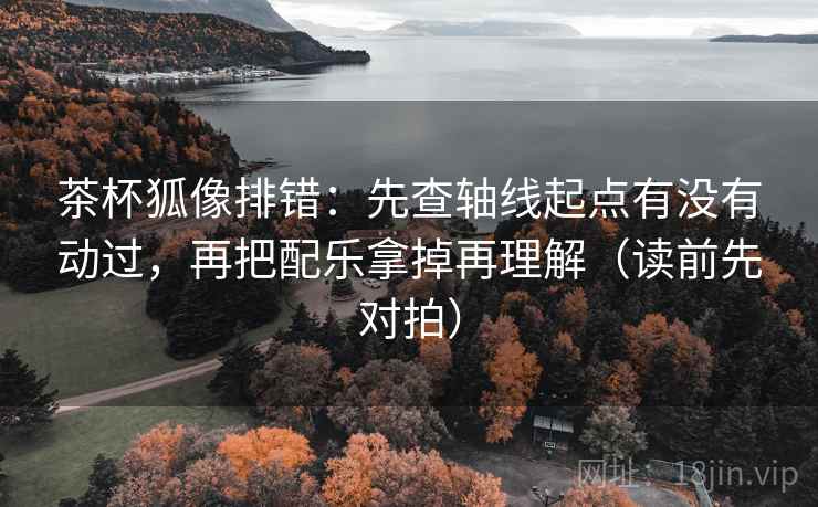 茶杯狐像排错:先查轴线起点有没有动过,再把配乐拿掉再理解(读前先对拍) 茶杯狐像排错:先查轴线起点有没有动过,再把配乐拿掉再理解(读前先对拍)