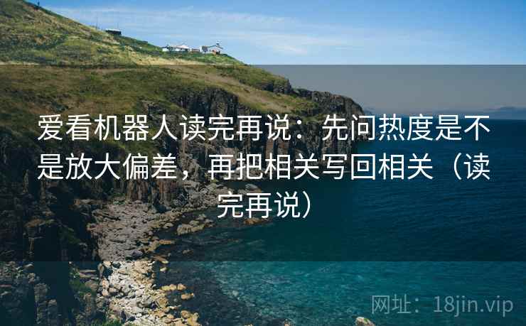 爱看机器人读完再说：先问热度是不是放大偏差，再把相关写回相关（读完再说）