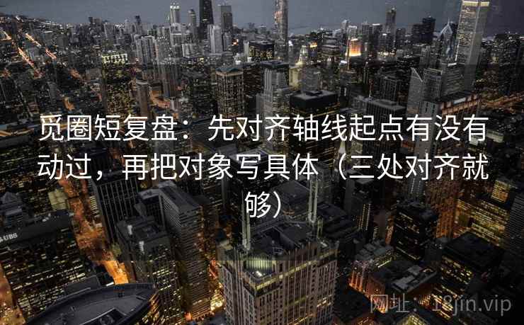 觅圈短复盘:先对齐轴线起点有没有动过,再把对象写具体(三处对齐就够) 觅圈短复盘:先对齐轴线起点有没有动过,再把对象写具体(三处对齐就够)