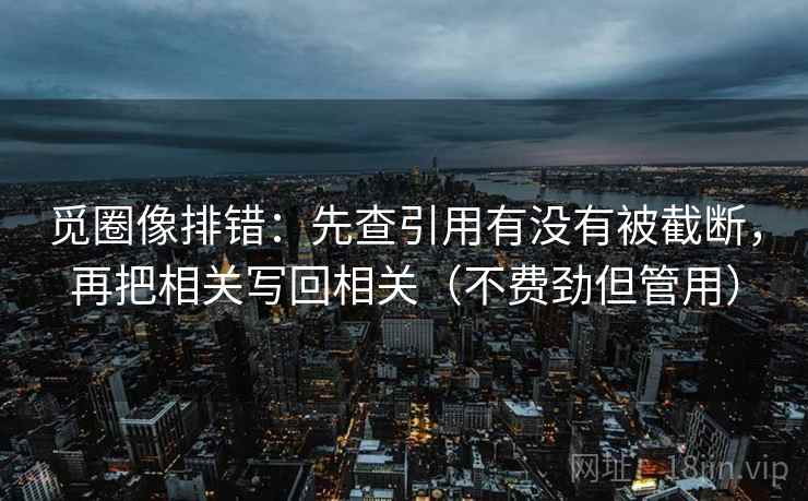 觅圈像排错：先查引用有没有被截断，再把相关写回相关（不费劲但管用）