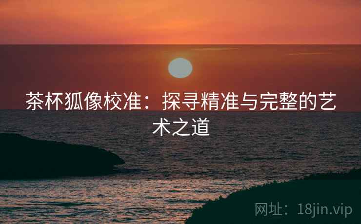 茶杯狐像校准:探寻精准与完整的艺术之道 茶杯狐像校准:探寻精准与完整的艺术之道