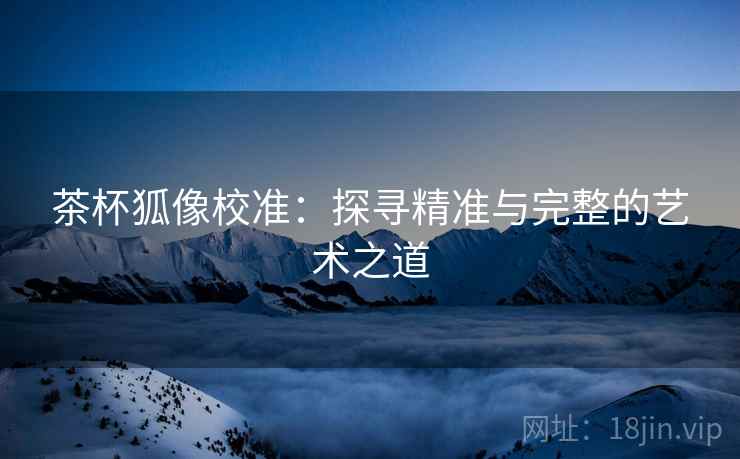 茶杯狐像校准:探寻精准与完整的艺术之道 茶杯狐像校准:探寻精准与完整的艺术之道