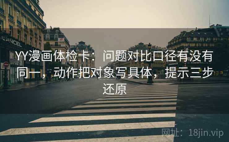 YY漫画体检卡：问题对比口径有没有同一，动作把对象写具体，提示三步还原
